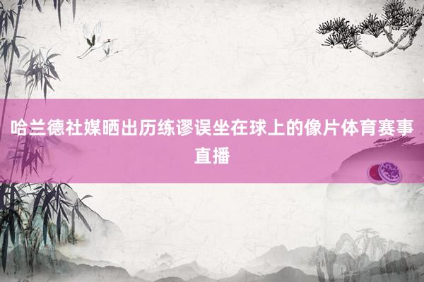 哈兰德社媒晒出历练谬误坐在球上的像片体育赛事直播