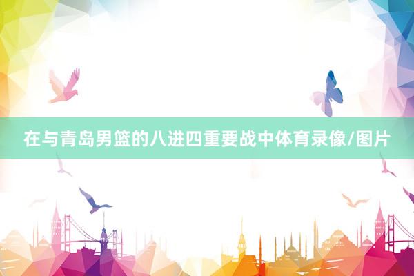 在与青岛男篮的八进四重要战中体育录像/图片