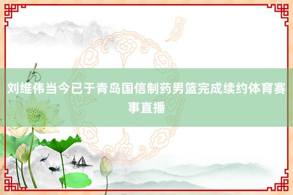 刘维伟当今已于青岛国信制药男篮完成续约体育赛事直播
