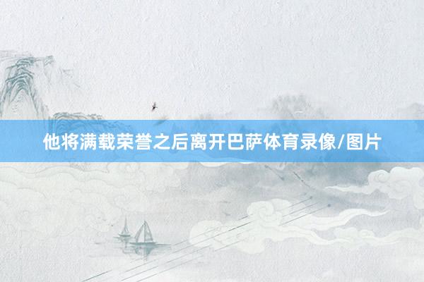 他将满载荣誉之后离开巴萨体育录像/图片