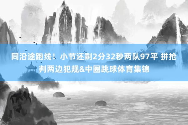 同沿途跑线！小节还剩2分32秒两队97平 拼抢判两边犯规&a