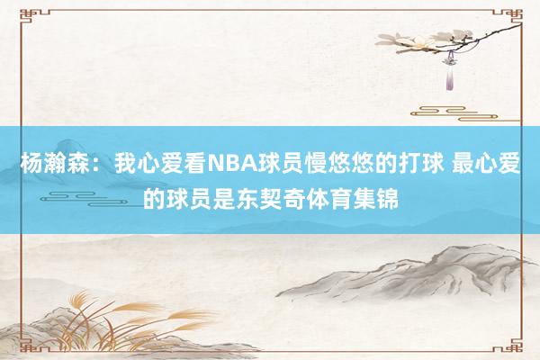 杨瀚森：我心爱看NBA球员慢悠悠的打球 最心爱的球员是东契奇