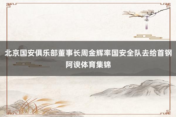 北京国安俱乐部董事长周金辉率国安全队去给首钢阿谀体育集锦