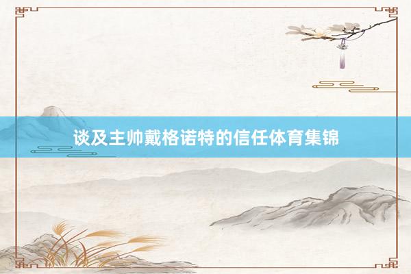 谈及主帅戴格诺特的信任体育集锦