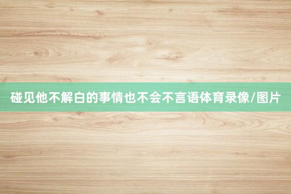 碰见他不解白的事情也不会不言语体育录像/图片