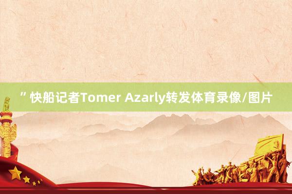 ”快船记者Tomer Azarly转发体育录像/图片