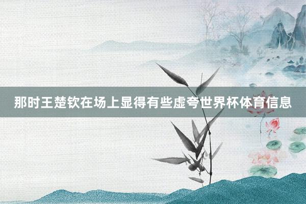 那时王楚钦在场上显得有些虚夸世界杯体育信息