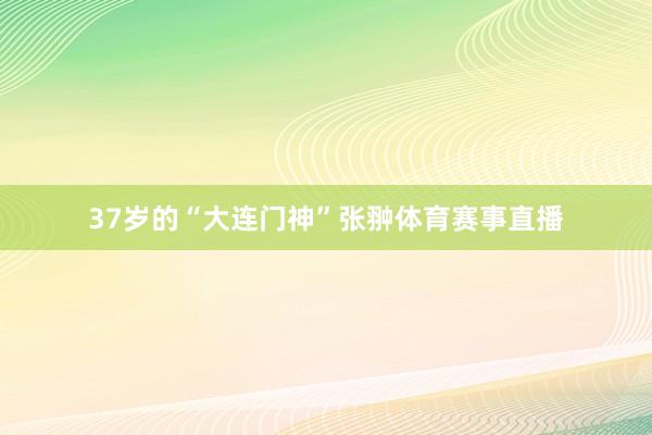 37岁的“大连门神”张翀体育赛事直播