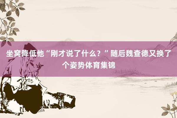 坐窝降低他“刚才说了什么？”随后魏查德又换了个姿势体育集锦