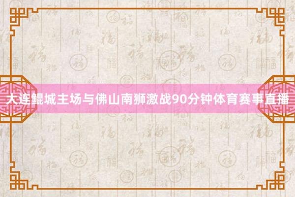 大连鲲城主场与佛山南狮激战90分钟体育赛事直播