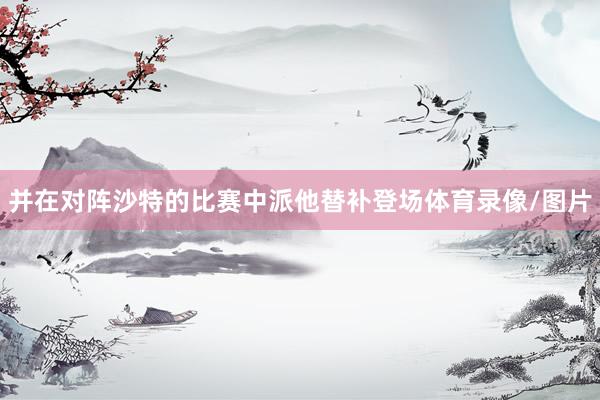 并在对阵沙特的比赛中派他替补登场体育录像/图片