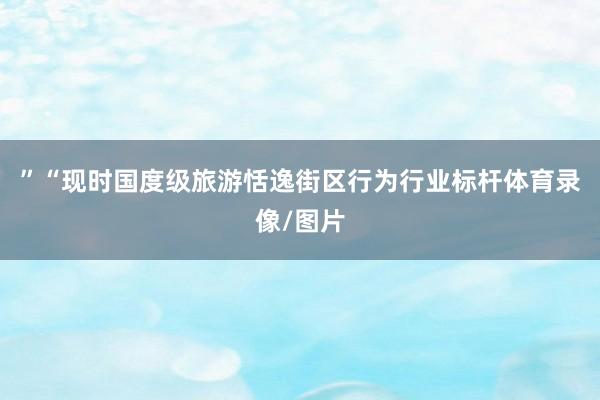 ”“现时国度级旅游恬逸街区行为行业标杆体育录像/图片