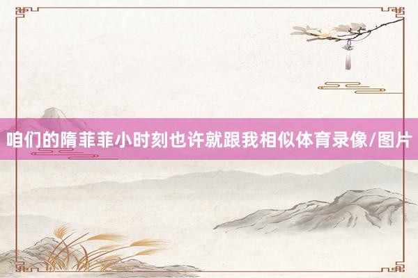 咱们的隋菲菲小时刻也许就跟我相似体育录像/图片
