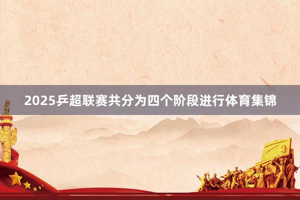 2025乒超联赛共分为四个阶段进行体育集锦