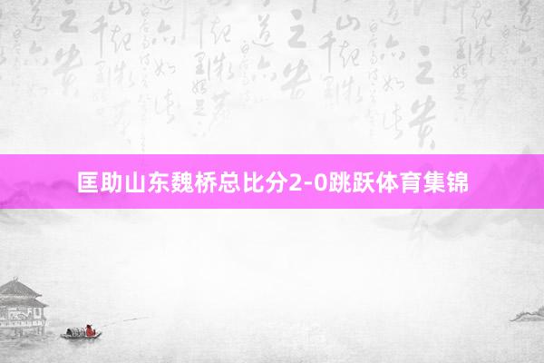 匡助山东魏桥总比分2-0跳跃体育集锦