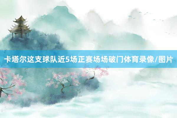 卡塔尔这支球队近5场正赛场场破门体育录像/图片