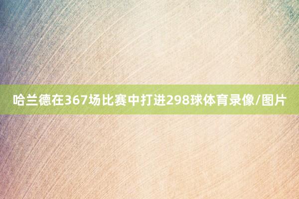哈兰德在367场比赛中打进298球体育录像/图片