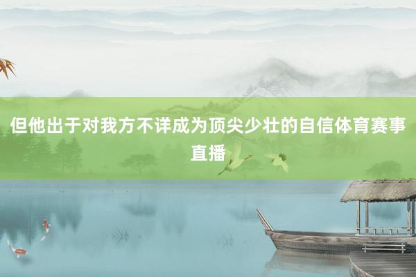 但他出于对我方不详成为顶尖少壮的自信体育赛事直播
