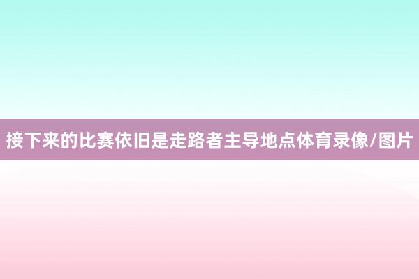 接下来的比赛依旧是走路者主导地点体育录像/图片