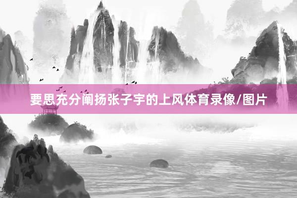 要思充分阐扬张子宇的上风体育录像/图片