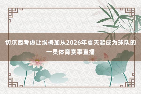 切尔西考虑让埃梅加从2026年夏天起成为球队的一员体育赛事直
