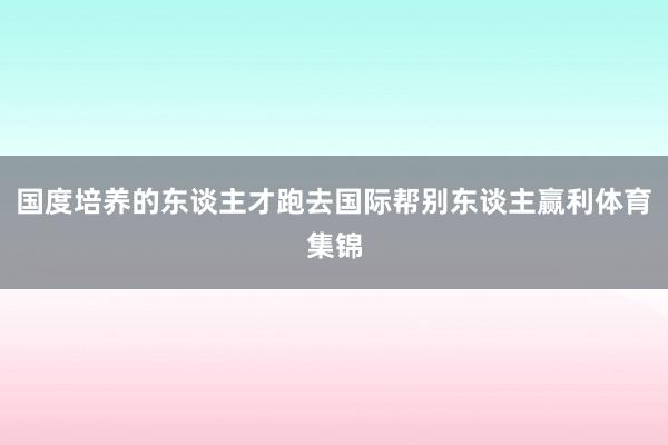 国度培养的东谈主才跑去国际帮别东谈主赢利体育集锦