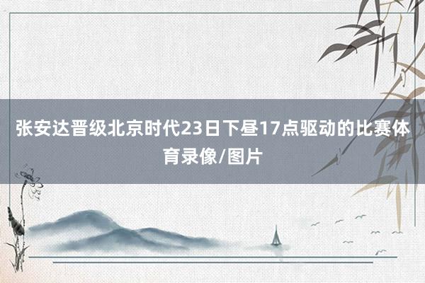 张安达晋级北京时代23日下昼17点驱动的比赛体育录像/图片