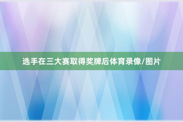 选手在三大赛取得奖牌后体育录像/图片