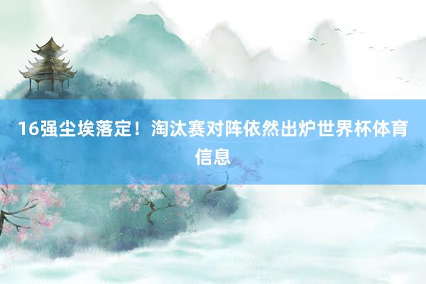 16强尘埃落定!淘汰赛对阵依然出炉世界杯体育信息