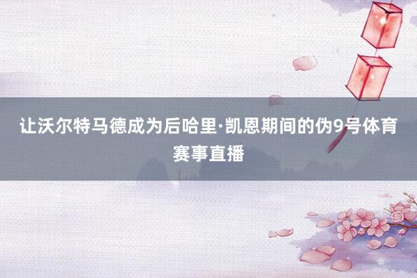 让沃尔特马德成为后哈里·凯恩期间的伪9号体育赛事直播