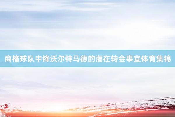 商榷球队中锋沃尔特马德的潜在转会事宜体育集锦