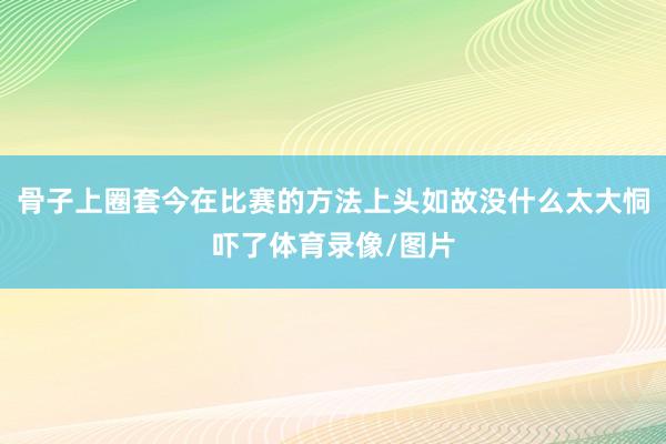 骨子上圈套今在比赛的方法上头如故没什么太大恫吓了体育录像/图片