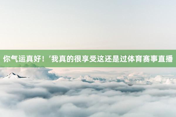 你气运真好！’我真的很享受这还是过体育赛事直播