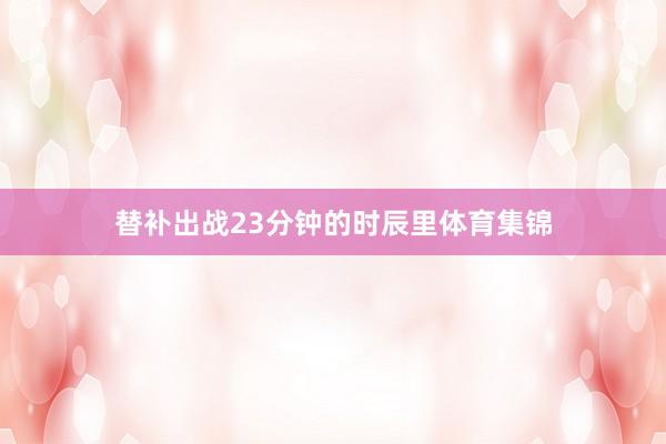 替补出战23分钟的时辰里体育集锦