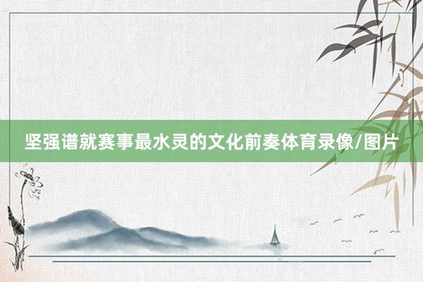 坚强谱就赛事最水灵的文化前奏体育录像/图片