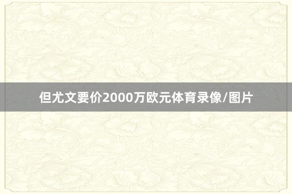 但尤文要价2000万欧元体育录像/图片