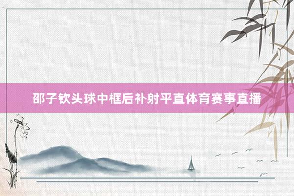 邵子钦头球中框后补射平直体育赛事直播