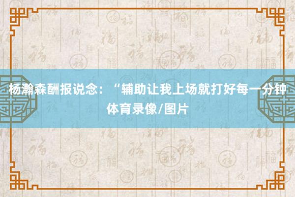 杨瀚森酬报说念：“辅助让我上场就打好每一分钟体育录像/图片