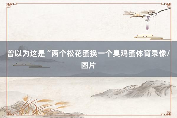 曾以为这是“两个松花蛋换一个臭鸡蛋体育录像/图片
