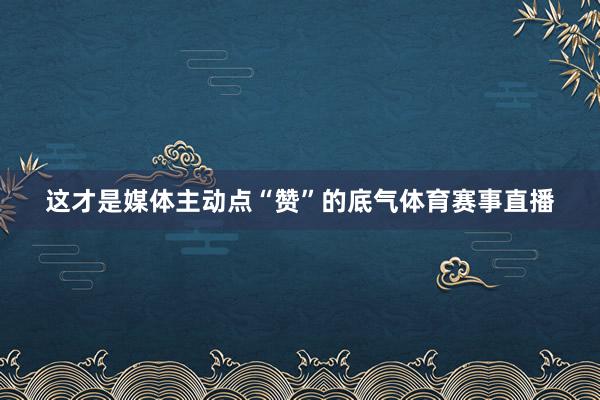 这才是媒体主动点“赞”的底气体育赛事直播