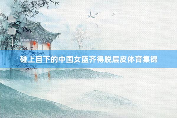 碰上目下的中国女篮齐得脱层皮体育集锦