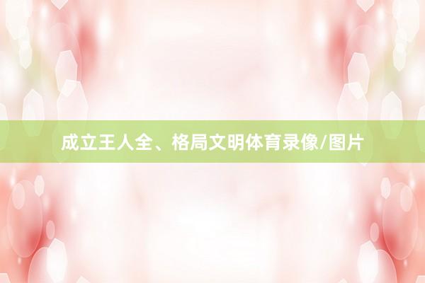 成立王人全、格局文明体育录像/图片