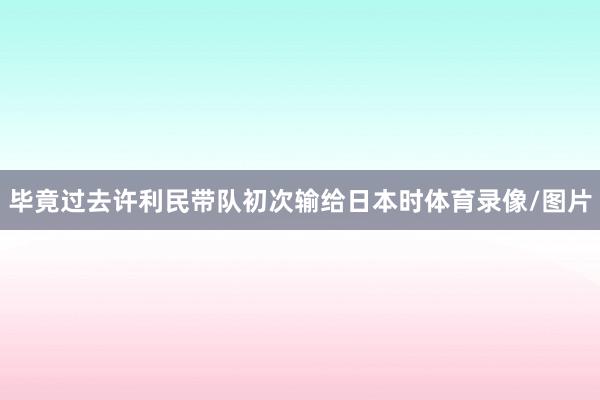 毕竟过去许利民带队初次输给日本时体育录像/图片