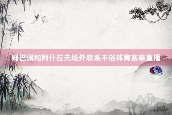 姆巴佩和阿什拉夫场外联系不俗体育赛事直播