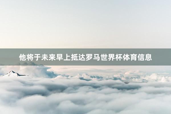 他将于未来早上抵达罗马世界杯体育信息