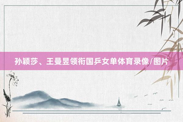 孙颖莎、王曼昱领衔国乒女单体育录像/图片