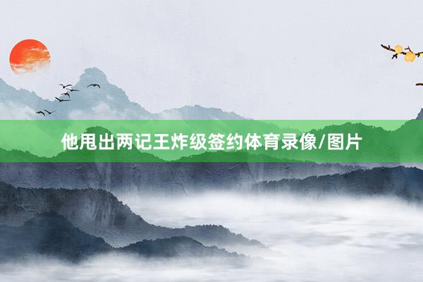 他甩出两记王炸级签约体育录像/图片