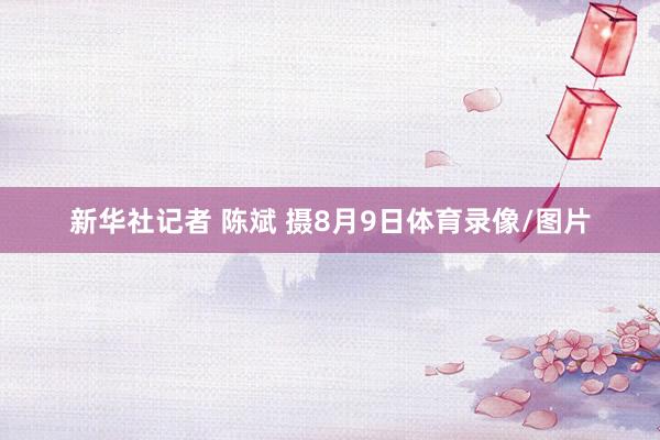 新华社记者 陈斌 摄8月9日体育录像/图片