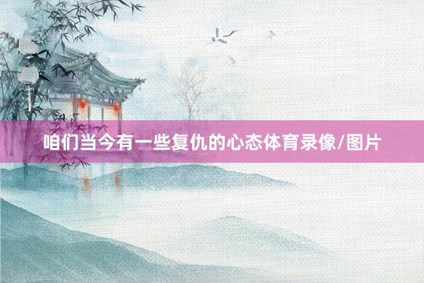 咱们当今有一些复仇的心态体育录像/图片