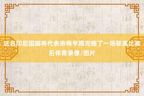 这名印尼国脚将代表奈梅亨踢完临了一场联赛比赛后体育录像/图片